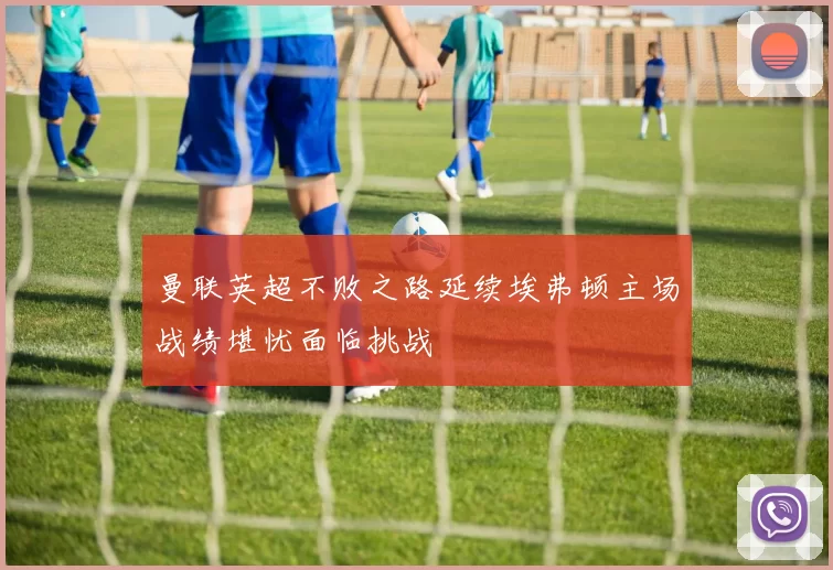 曼联英超不败之路延续埃弗顿主场战绩堪忧面临挑战