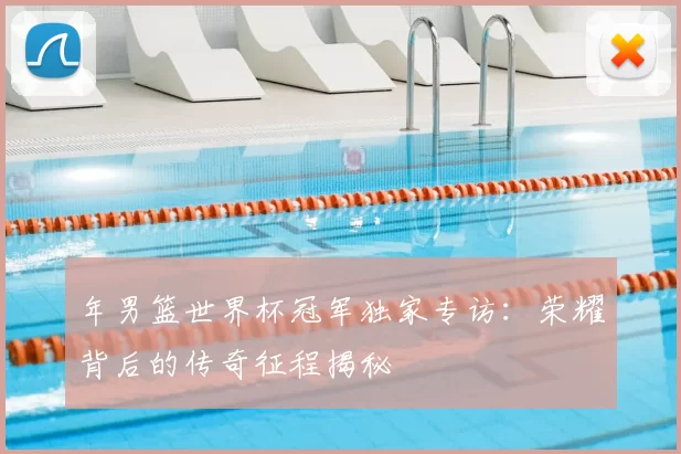 年男篮世界杯冠军独家专访：荣耀背后的传奇征程揭秘