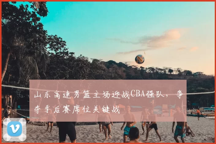山东高速男篮主场迎战CBA强队，争夺季后赛席位关键战