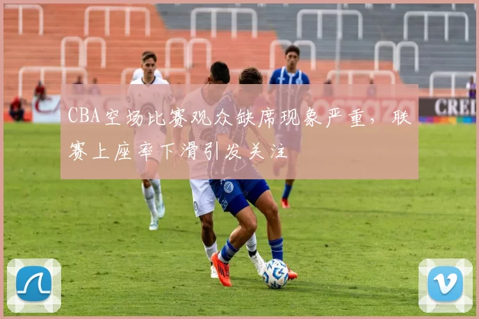 CBA空场比赛观众缺席现象严重，联赛上座率下滑引发关注