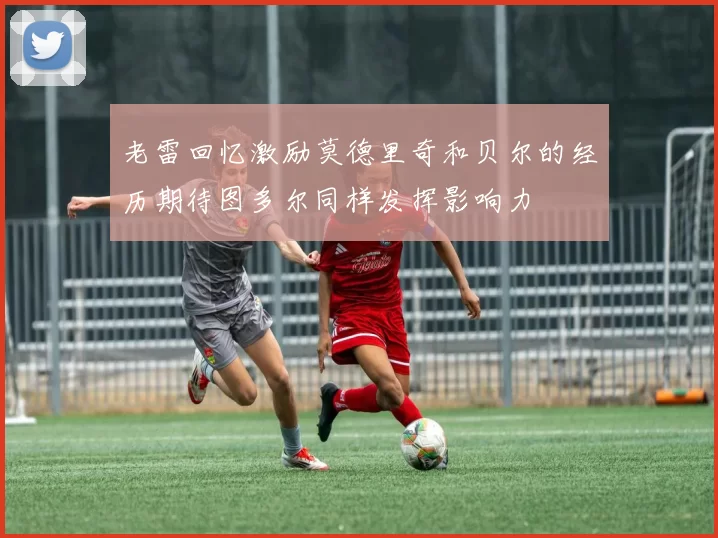老雷回忆激励莫德里奇和贝尔的经历期待图多尔同样发挥影响力