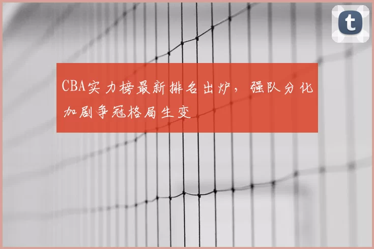 CBA实力榜最新排名出炉，强队分化加剧争冠格局生变