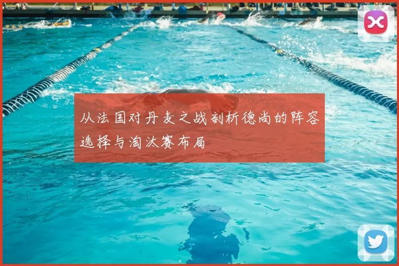 从法国对丹麦之战剖析德尚的阵容选择与淘汰赛布局