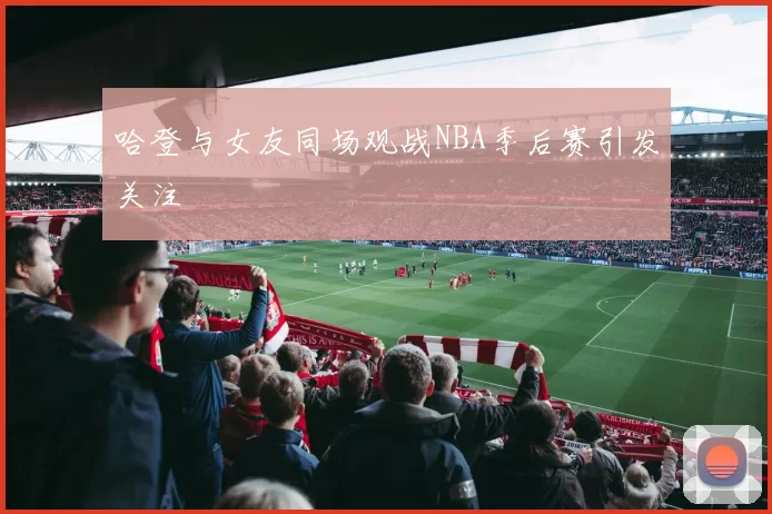 哈登与女友同场观战NBA季后赛引发关注