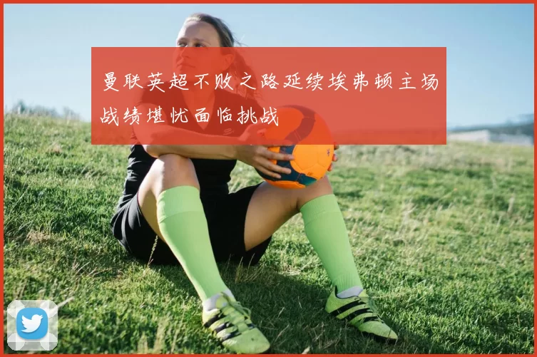 曼联英超不败之路延续埃弗顿主场战绩堪忧面临挑战