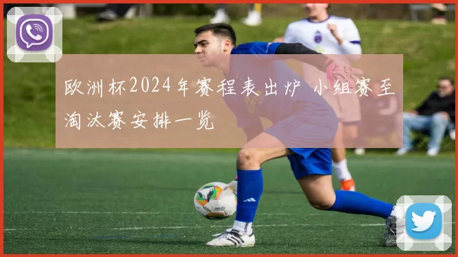 欧洲杯2024年赛程表出炉 小组赛至淘汰赛安排一览