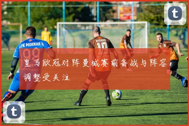 皇马欧冠对阵曼城赛前备战与阵容调整受关注