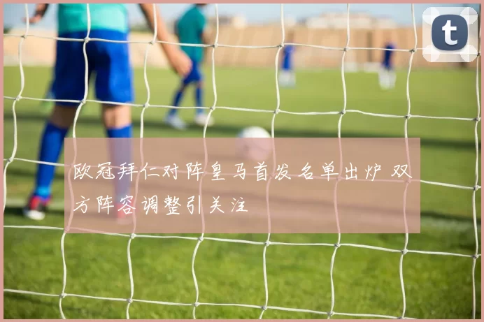 欧冠拜仁对阵皇马首发名单出炉 双方阵容调整引关注