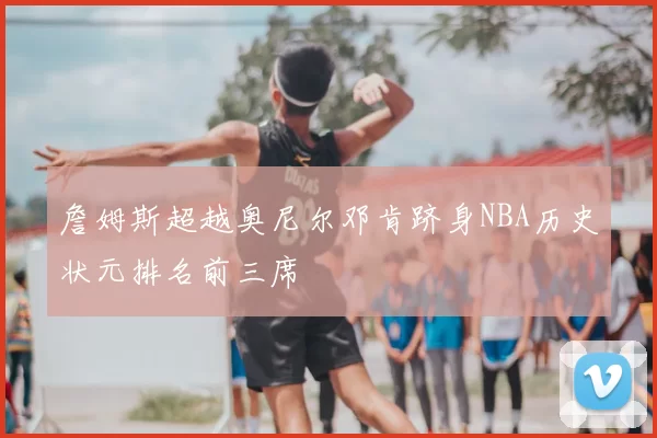 詹姆斯超越奥尼尔邓肯跻身NBA历史状元排名前三席