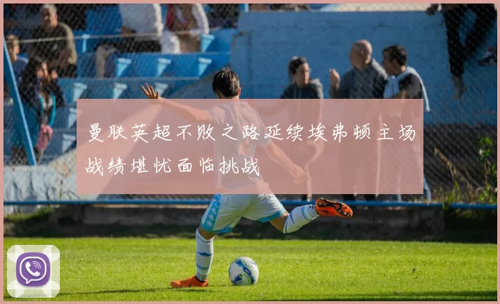 曼联英超不败之路延续埃弗顿主场战绩堪忧面临挑战
