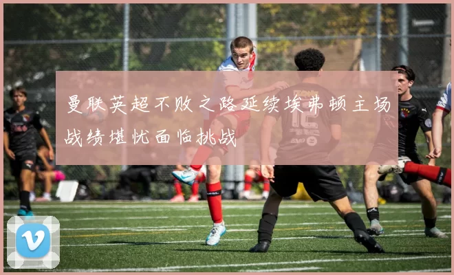 曼联英超不败之路延续埃弗顿主场战绩堪忧面临挑战