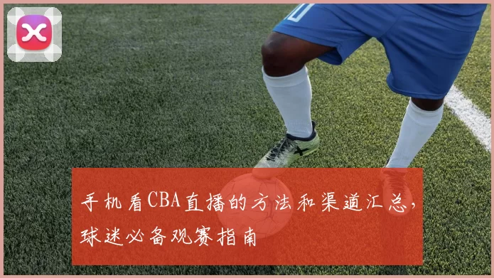 手机看CBA直播的方法和渠道汇总，球迷必备观赛指南