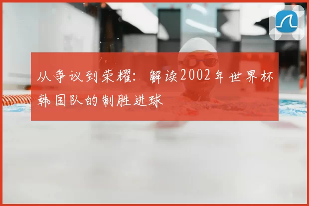 从争议到荣耀：解读2002年世界杯韩国队的制胜进球