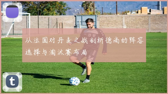 从法国对丹麦之战剖析德尚的阵容选择与淘汰赛布局