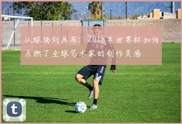 从球场到画布：2018年世界杯如何点燃了全球艺术家的创作灵感
