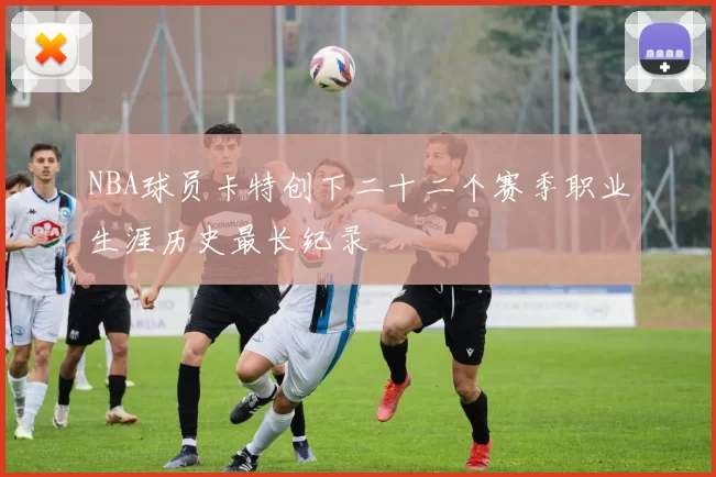 NBA球员卡特创下二十二个赛季职业生涯历史最长纪录