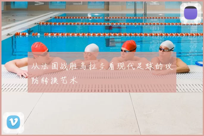 从法国战胜乌拉圭看现代足球的攻防转换艺术