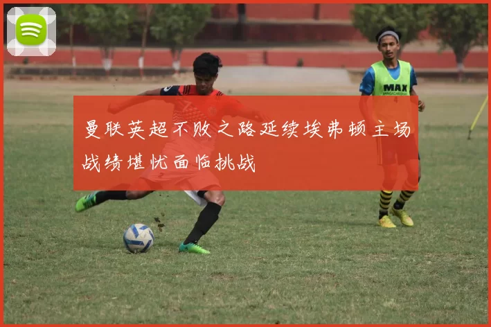 曼联英超不败之路延续埃弗顿主场战绩堪忧面临挑战