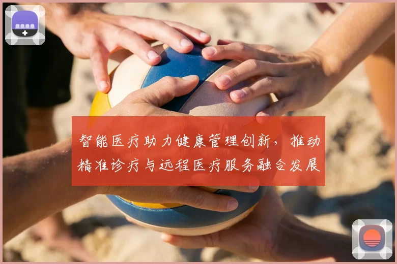 智能医疗助力健康管理创新，推动精准诊疗与远程医疗服务融合发展