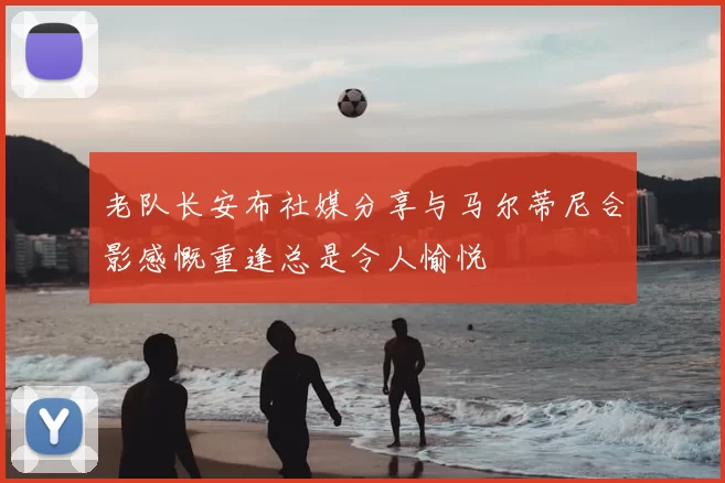 老队长安布社媒分享与马尔蒂尼合影感慨重逢总是令人愉悦