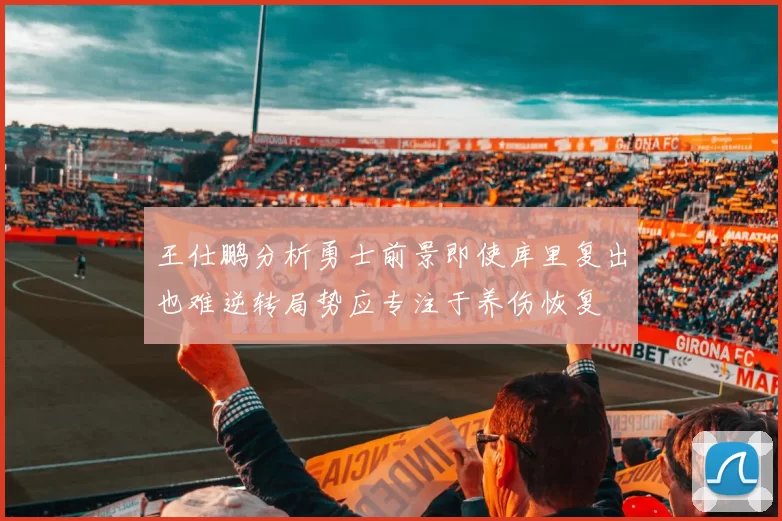 王仕鹏分析勇士前景即使库里复出也难逆转局势应专注于养伤恢复