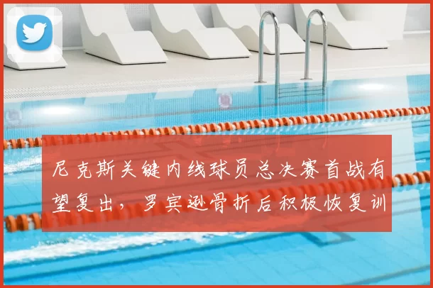 尼克斯关键内线球员总决赛首战有望复出,罗宾逊骨折后积极恢复训练_比赛_1_NBA