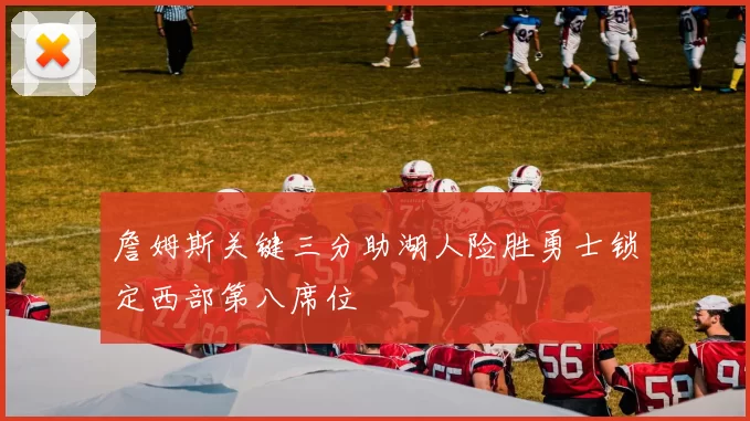 詹姆斯关键三分助湖人险胜勇士锁定西部第八席位