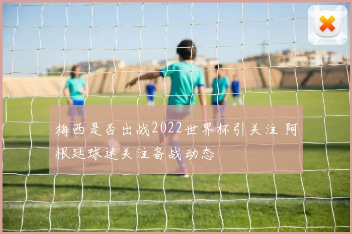 梅西是否出战2022世界杯引关注 阿根廷球迷关注备战动态