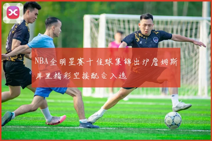 NBA全明星赛十佳球集锦出炉詹姆斯库里精彩空接配合入选