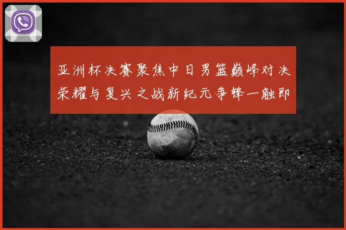 亚洲杯决赛聚焦中日男篮巅峰对决荣耀与复兴之战新纪元争锋一触即发
