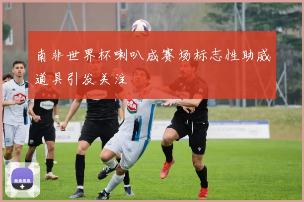 南非世界杯喇叭成赛场标志性助威道具引发关注