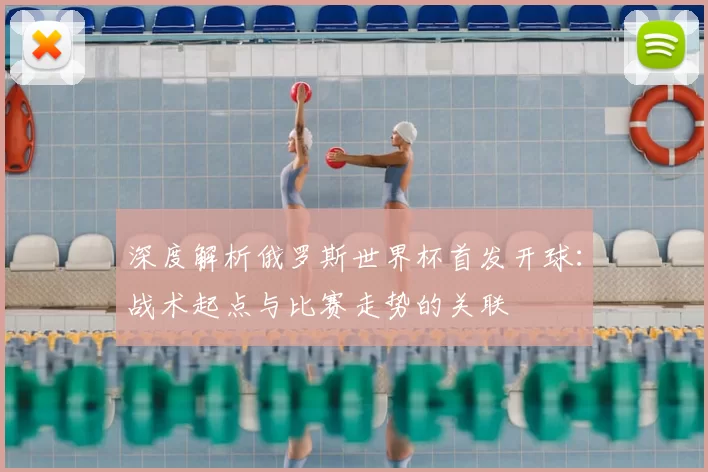 深度解析俄罗斯世界杯首发开球:战术起点与比赛走势的关联