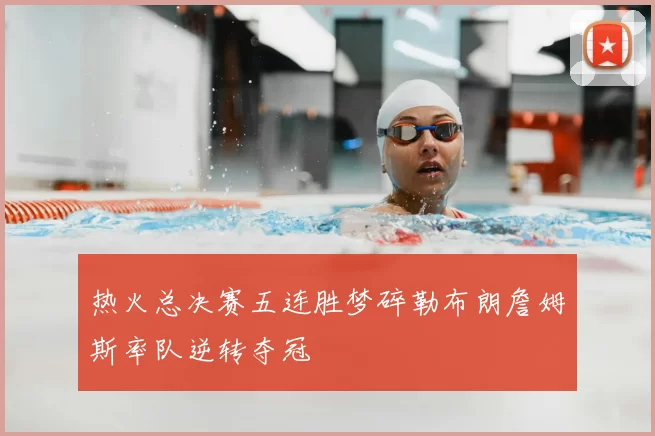 热火总决赛五连胜梦碎勒布朗詹姆斯率队逆转夺冠
