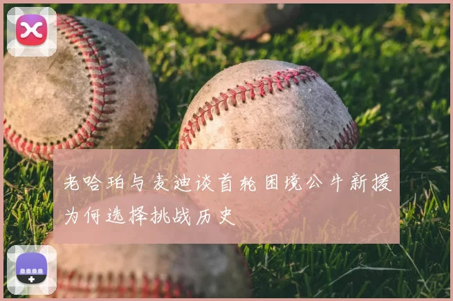 老哈珀与麦迪谈首轮困境公牛新援为何选择挑战历史