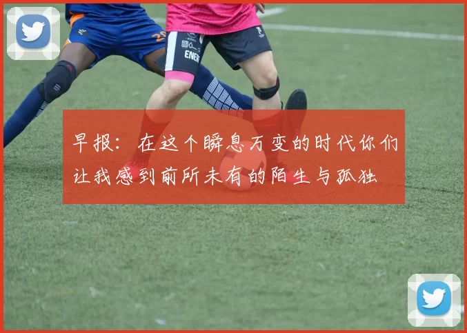 早报:在这个瞬息万变的时代你们让我感到前所未有的陌生与孤独