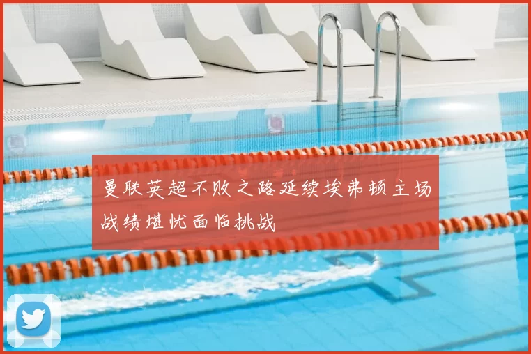 曼联英超不败之路延续埃弗顿主场战绩堪忧面临挑战
