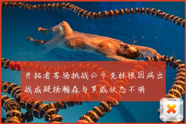 开拓者客场挑战公牛克林根因病出战成疑杨瀚森与罗威状态不明