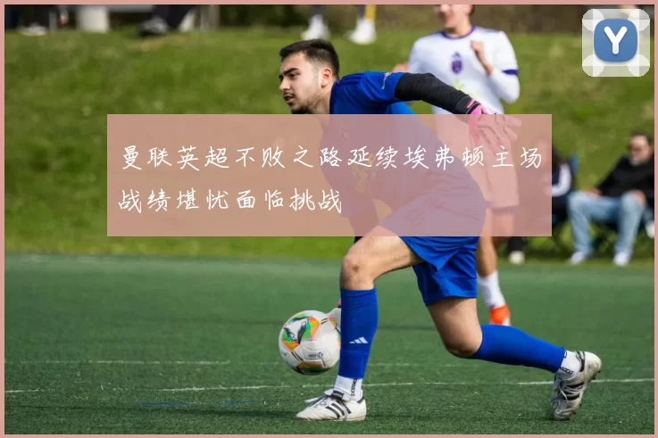 曼联英超不败之路延续埃弗顿主场战绩堪忧面临挑战