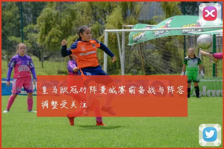 皇马欧冠对阵曼城赛前备战与阵容调整受关注