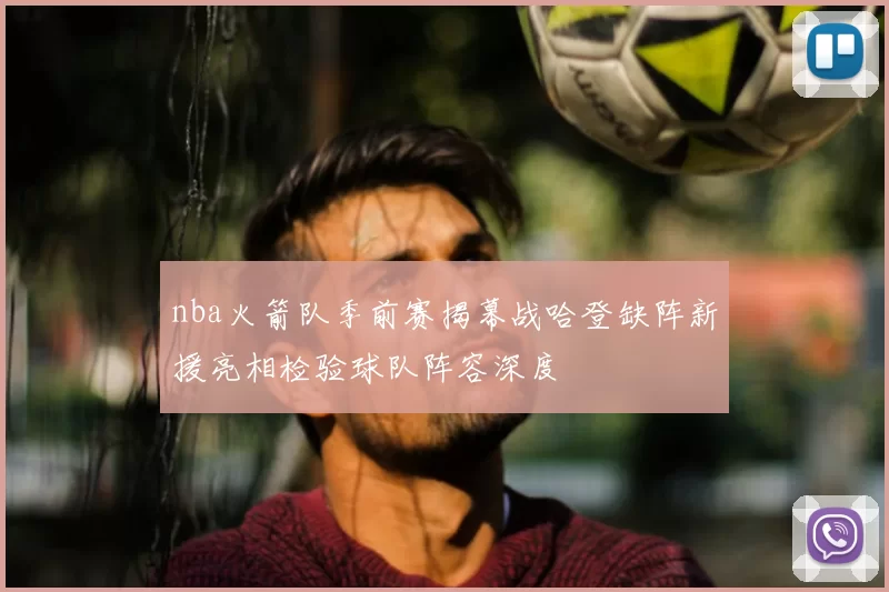 nba火箭队季前赛揭幕战哈登缺阵新援亮相检验球队阵容深度