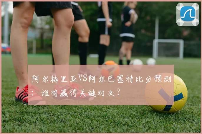阿尔梅里亚VS阿尔巴塞特比分预测：谁将赢得关键对决？