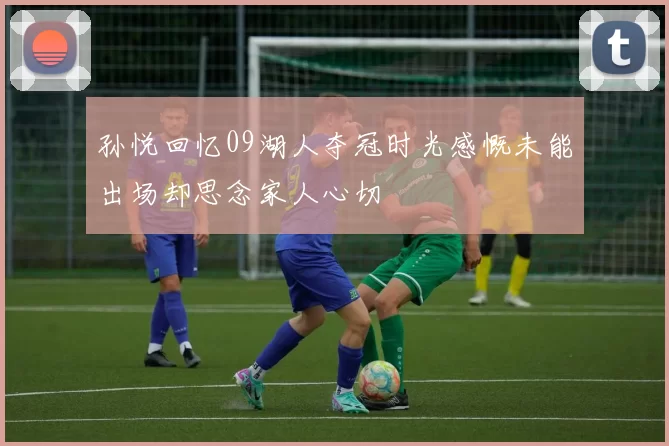孙悦回忆09湖人夺冠时光感慨未能出场却思念家人心切