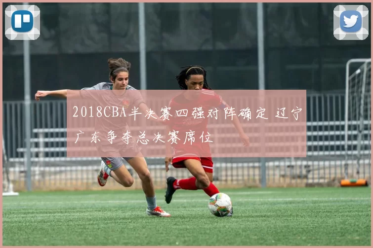 2018CBA半决赛四强对阵确定 辽宁广东争夺总决赛席位