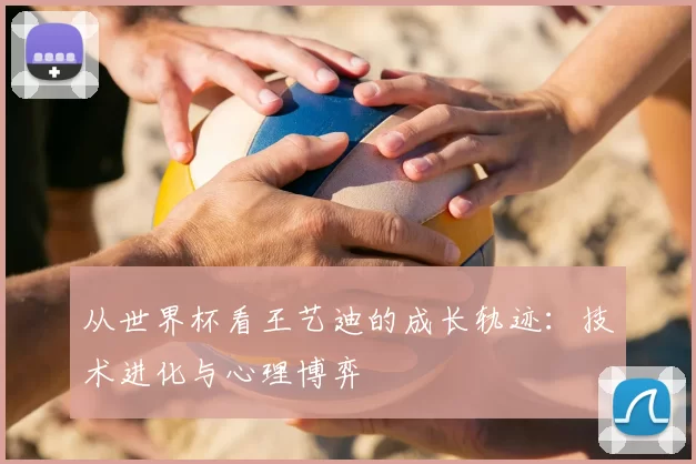 从世界杯看王艺迪的成长轨迹:技术进化与心理博弈
