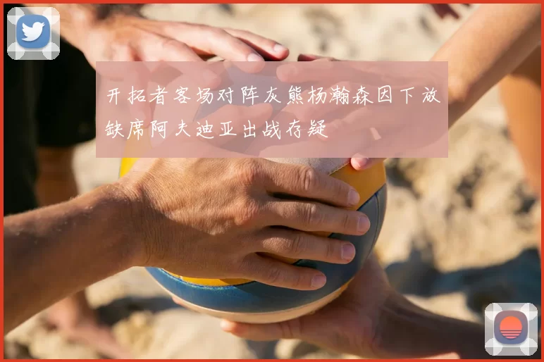 开拓者客场对阵灰熊杨瀚森因下放缺席阿夫迪亚出战存疑