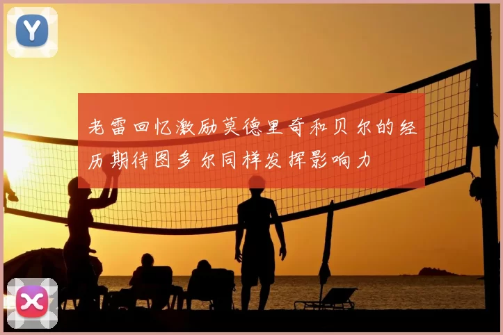 老雷回忆激励莫德里奇和贝尔的经历期待图多尔同样发挥影响力