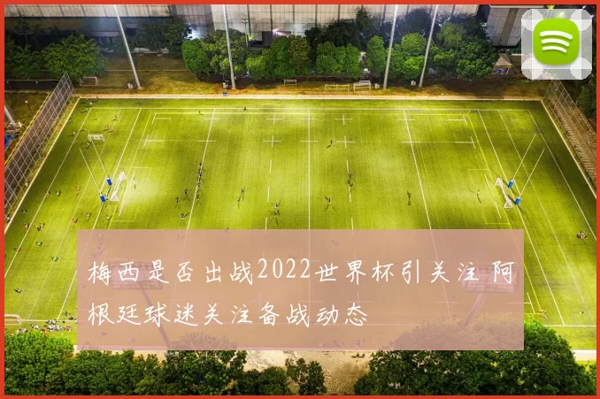 梅西是否出战2022世界杯引关注 阿根廷球迷关注备战动态