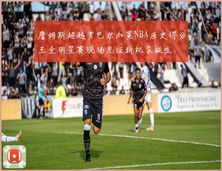 詹姆斯超越贾巴尔加冕NBA历史得分王全明星赛现场见证新纪录诞生