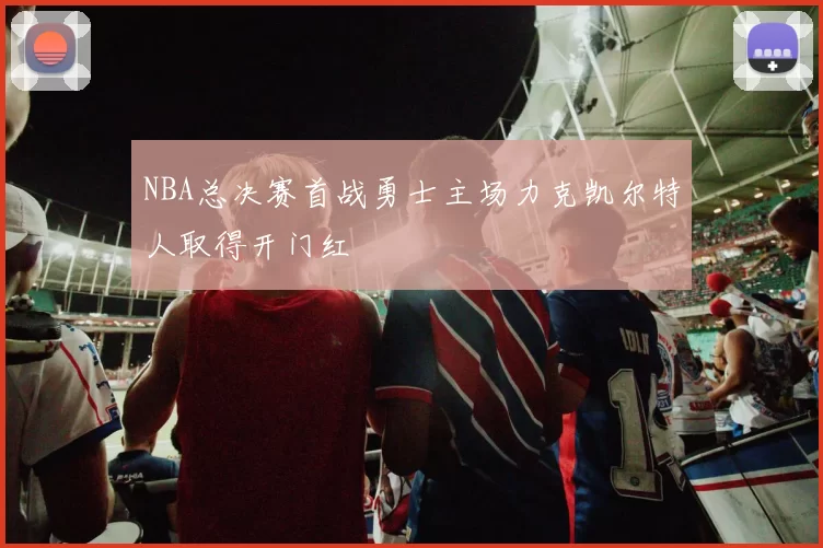 NBA总决赛首战勇士主场力克凯尔特人取得开门红