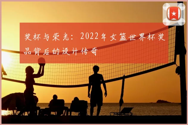 奖杯与荣光:2022年女篮世界杯奖品背后的设计传奇